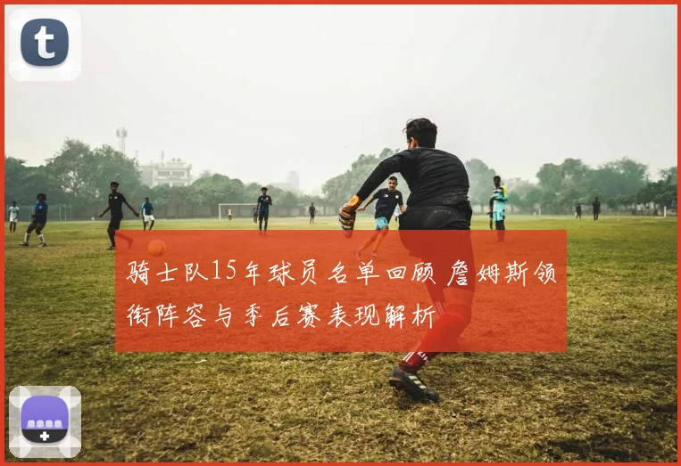 骑士队15年球员名单回顾 詹姆斯领衔阵容与季后赛表现解析