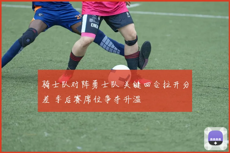 骑士队对阵勇士队 关键回合拉开分差 季后赛席位争夺升温