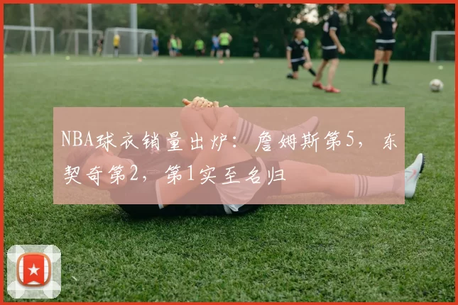 NBA球衣销量出炉：詹姆斯第5，东契奇第2，第1实至名归