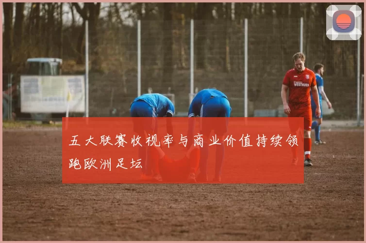 五大联赛收视率与商业价值持续领跑欧洲足坛