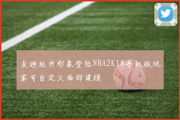 麦迪经典形象登陆NBA2K18手机版玩家可自定义面部建模