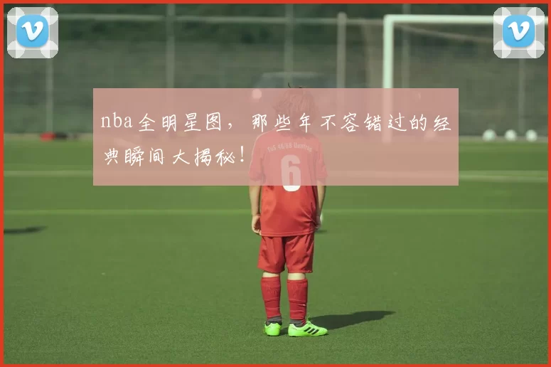 nba全明星图，那些年不容错过的经典瞬间大揭秘！
