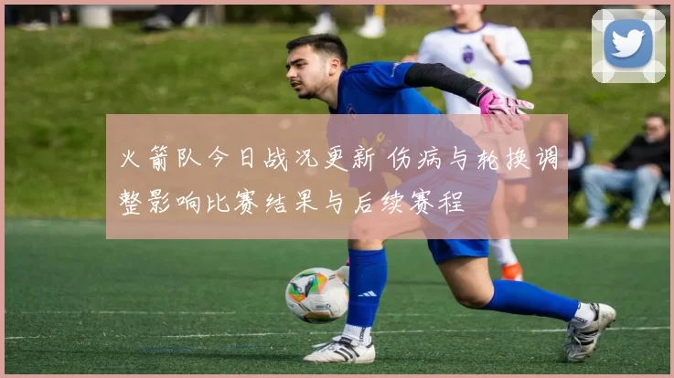 火箭队今日战况更新 伤病与轮换调整影响比赛结果与后续赛程