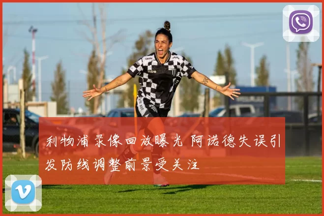 利物浦录像回放曝光 阿诺德失误引发防线调整前景受关注