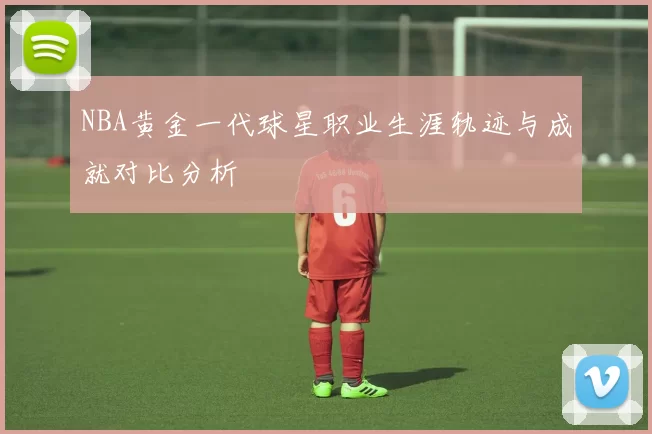 NBA黄金一代球星职业生涯轨迹与成就对比分析