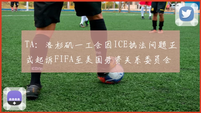 TA：洛杉矶一工会因ICE执法问题正式起诉FIFA至美国劳资关系委员会