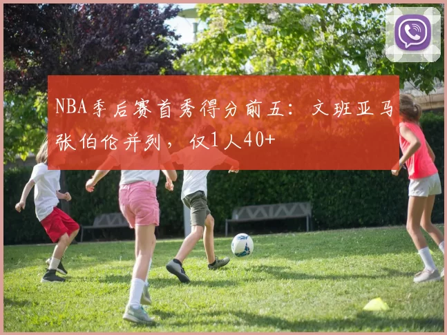 NBA季后赛首秀得分前五：文班亚马张伯伦并列，仅1人40+