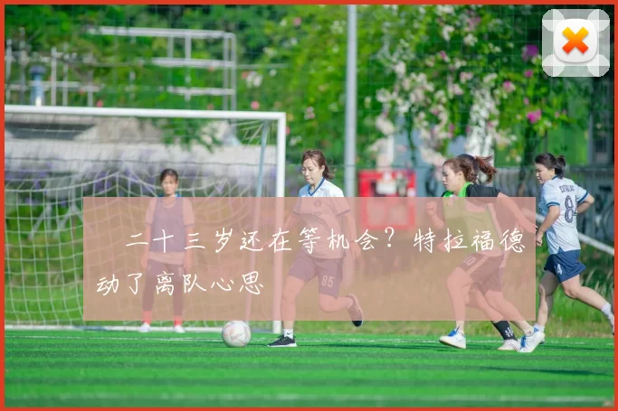 ​二十三岁还在等机会？特拉福德动了离队心思