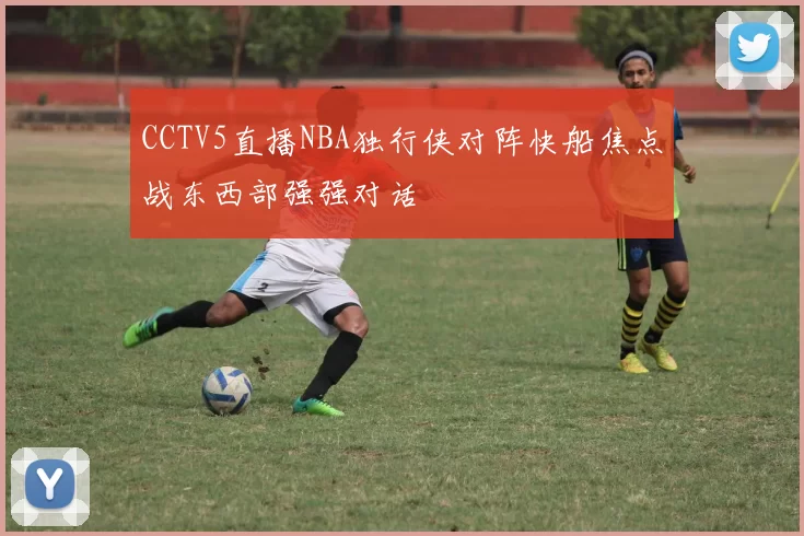 CCTV5直播NBA独行侠对阵快船焦点战东西部强强对话