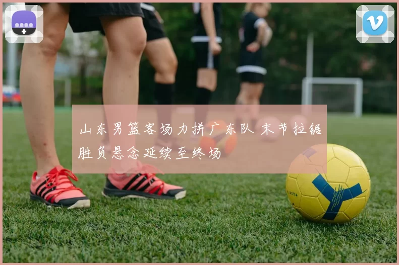 山东男篮客场力拼广东队 末节拉锯胜负悬念延续至终场