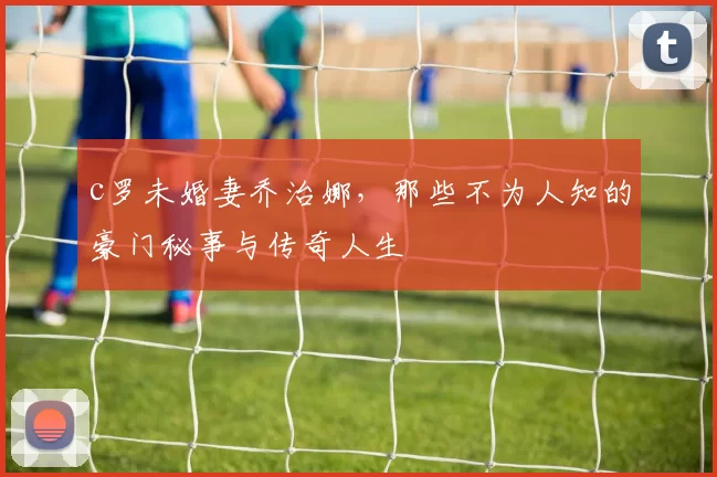 c罗未婚妻乔治娜，那些不为人知的豪门秘事与传奇人生