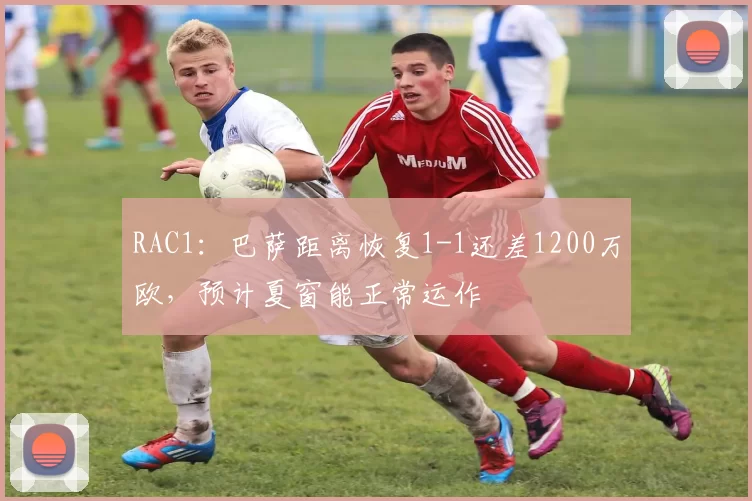 RAC1：巴萨距离恢复1-1还差1200万欧，预计夏窗能正常运作