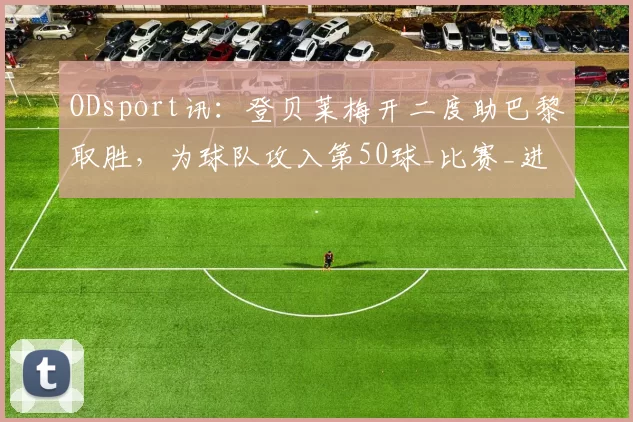 ODsport讯：登贝莱梅开二度助巴黎取胜，为球队攻入第50球_比赛_进攻_联赛