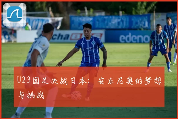 U23国足决战日本：安东尼奥的梦想与挑战