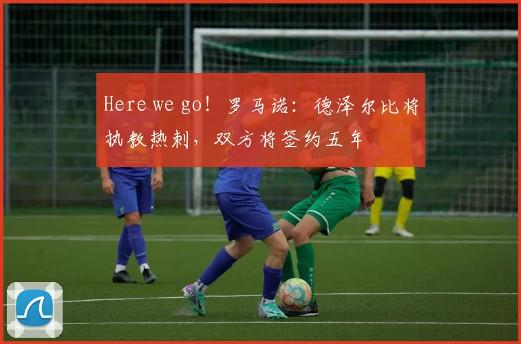 Here we go！罗马诺：德泽尔比将执教热刺，双方将签约五年