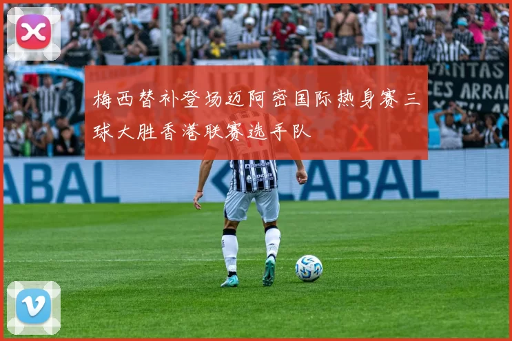 梅西替补登场迈阿密国际热身赛三球大胜香港联赛选手队