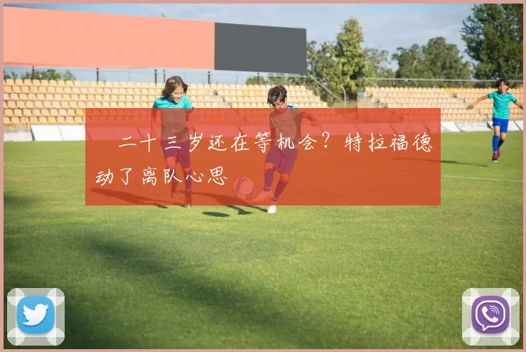 ​二十三岁还在等机会？特拉福德动了离队心思