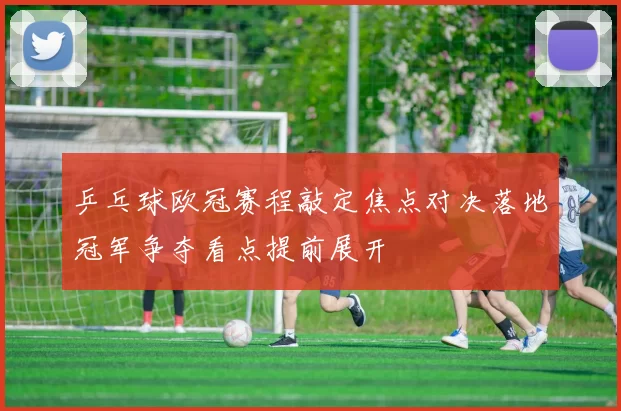 乒乓球欧冠赛程敲定焦点对决落地冠军争夺看点提前展开