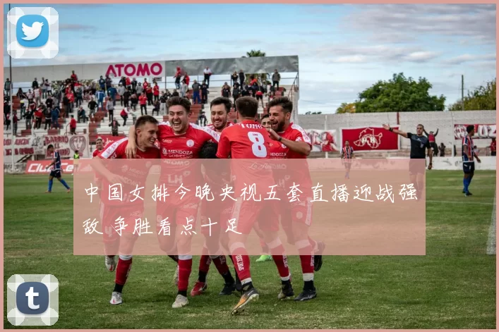 中国女排今晚央视五套直播迎战强敌 争胜看点十足