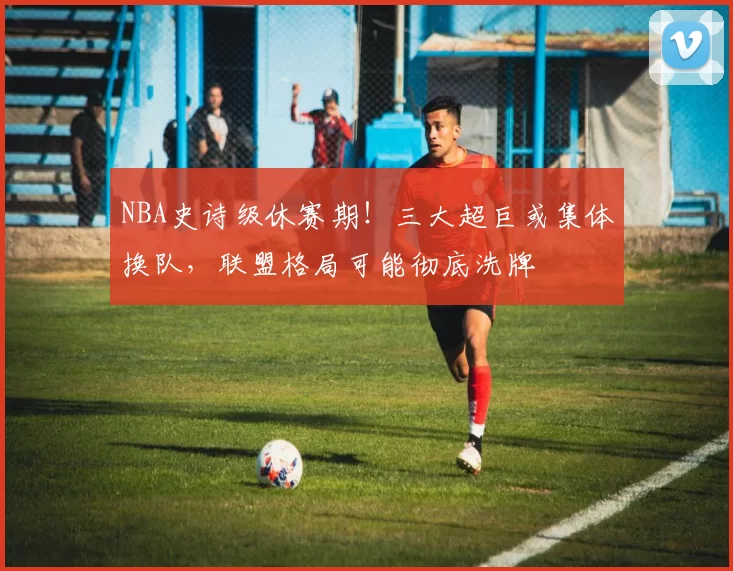 NBA史诗级休赛期！三大超巨或集体换队，联盟格局可能彻底洗牌