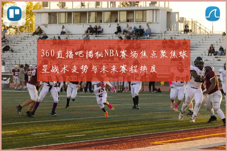360直播吧揭秘NBA赛场焦点聚焦球星战术走势与未来赛程热度