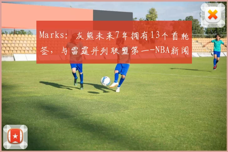 Marks：灰熊未来7年拥有13个首轮签，与雷霆并列联盟第一-NBA新闻