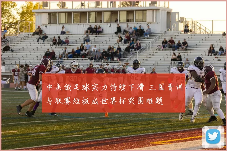 中美俄足球实力持续下滑 三国青训与联赛短板成世界杯突围难题
