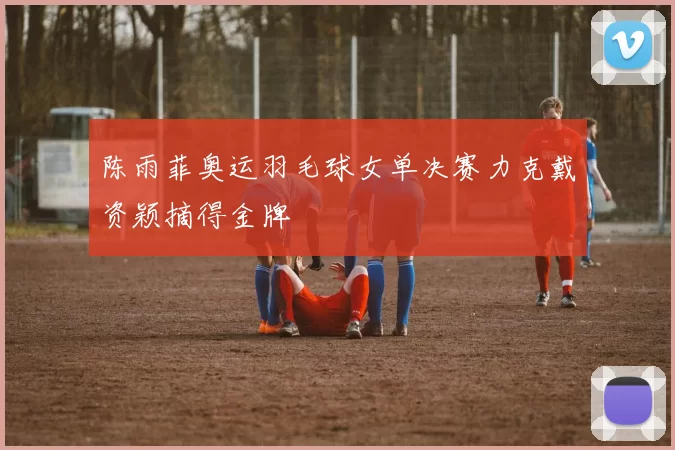 陈雨菲奥运羽毛球女单决赛力克戴资颖摘得金牌