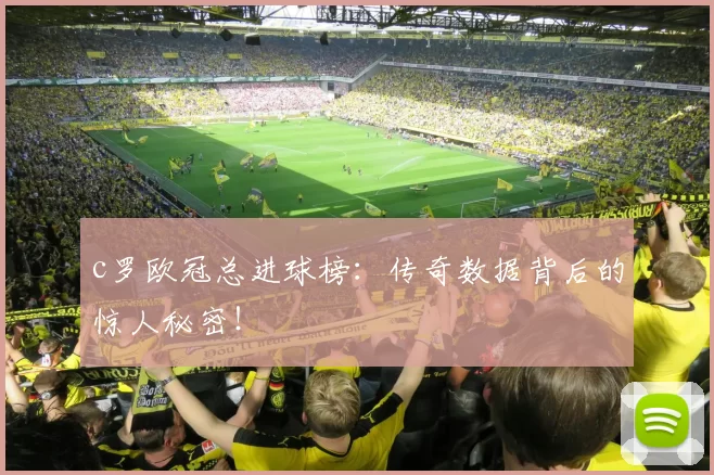 c罗欧冠总进球榜：传奇数据背后的惊人秘密！