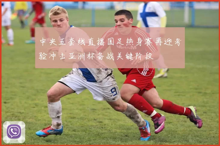 中央五套线直播国足热身赛再迎考验冲击亚洲杯备战关键阶段