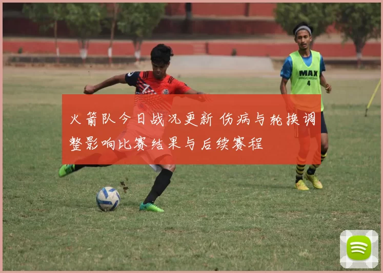 火箭队今日战况更新 伤病与轮换调整影响比赛结果与后续赛程
