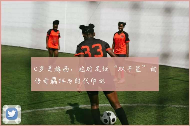 c罗是梅西，这对足坛“双子星”的传奇羁绊与时代印记