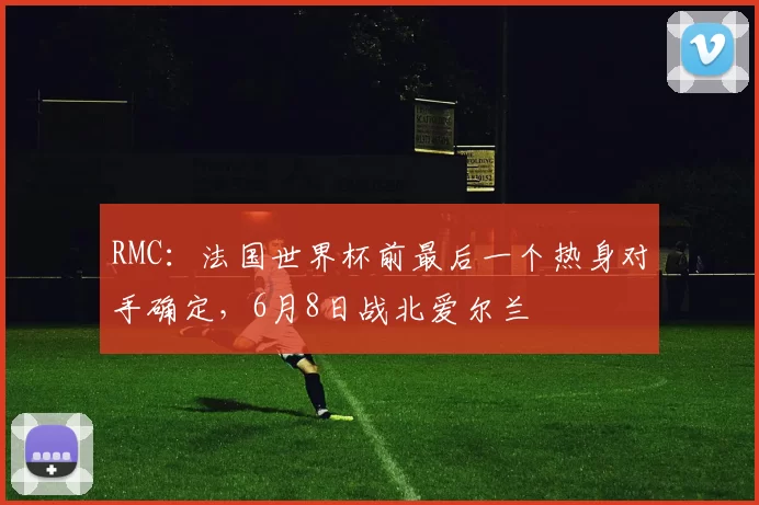 RMC：法国世界杯前最后一个热身对手确定，6月8日战北爱尔兰