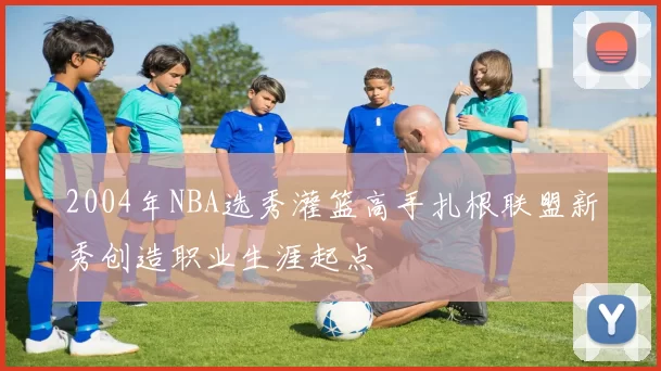 2004年NBA选秀灌篮高手扎根联盟新秀创造职业生涯起点