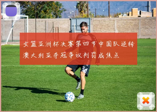 女篮亚洲杯决赛第四节中国队逆转澳大利亚夺冠争议判罚成焦点