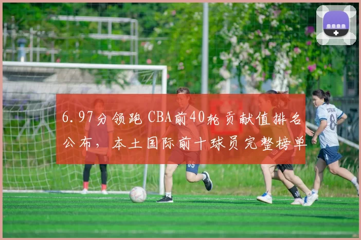 6.97分领跑 CBA前40轮贡献值排名公布，本土国际前十球员完整榜单