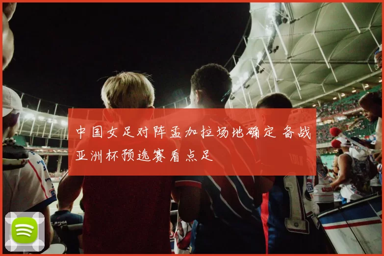 中国女足对阵孟加拉场地确定 备战亚洲杯预选赛看点足