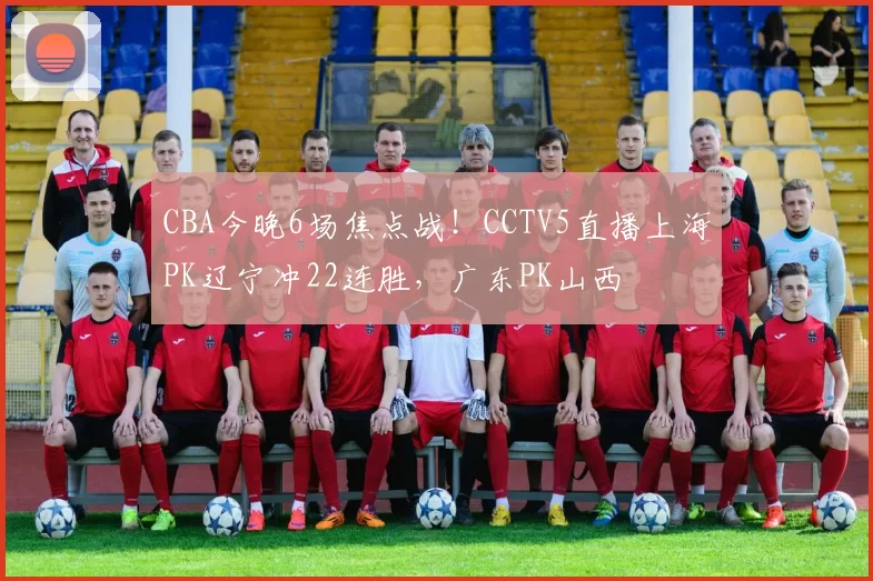 CBA今晚6场焦点战！CCTV5直播上海PK辽宁冲22连胜，广东PK山西