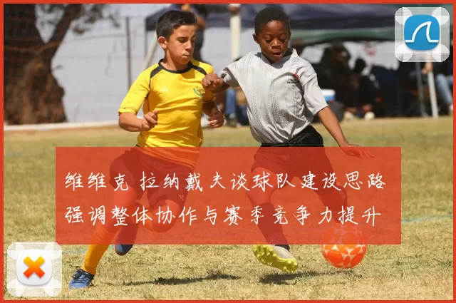 维维克 拉纳戴夫谈球队建设思路 强调整体协作与赛季竞争力提升