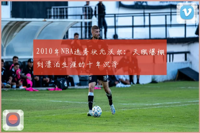 2010年NBA选秀状元沃尔：天赋爆棚到漂泊生涯的十年沉浮