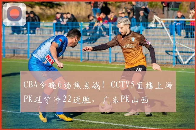 CBA今晚6场焦点战！CCTV5直播上海PK辽宁冲22连胜，广东PK山西