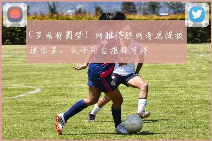 C罗或将圆梦！利雅得胜利考虑提拔迷你罗，父子同台指日可待