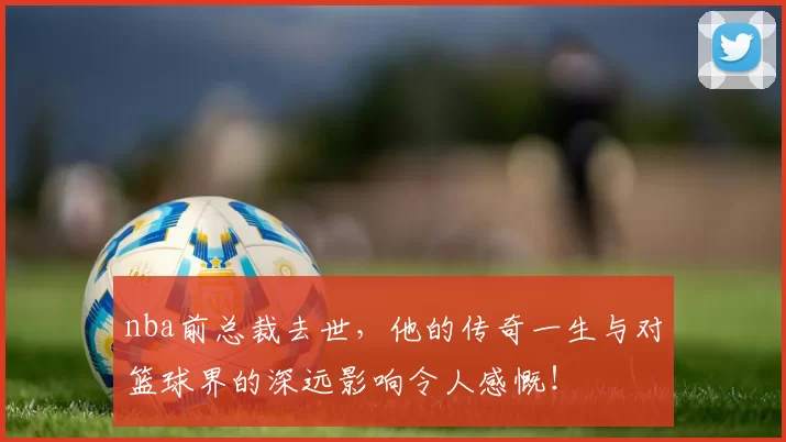 nba前总裁去世，他的传奇一生与对篮球界的深远影响令人感慨！