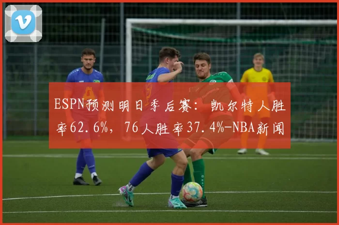 ESPN预测明日季后赛：凯尔特人胜率62.6%，76人胜率37.4%-NBA新闻