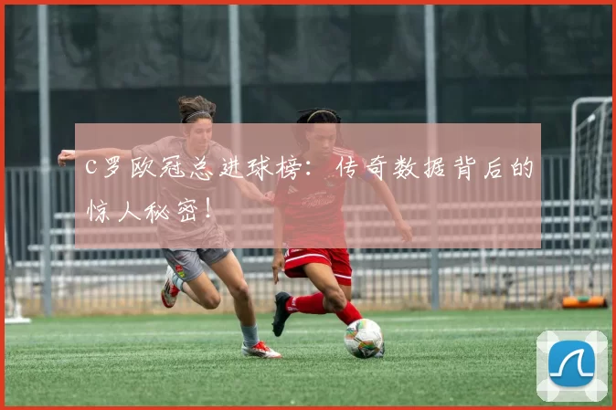c罗欧冠总进球榜：传奇数据背后的惊人秘密！