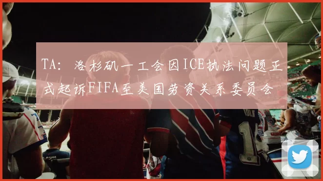 TA：洛杉矶一工会因ICE执法问题正式起诉FIFA至美国劳资关系委员会