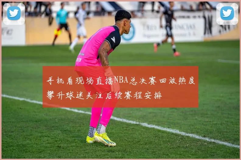 手机看现场直播NBA总决赛回放热度攀升球迷关注后续赛程安排