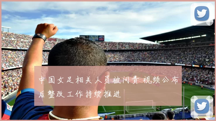 中国女足相关人员被问责 视频公布后整改工作持续推进