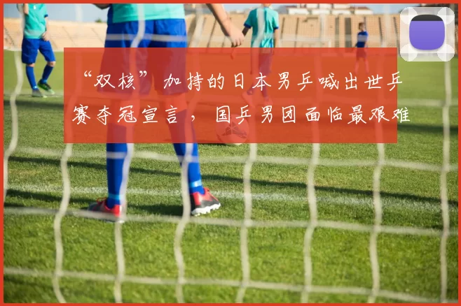 “双核”加持的日本男乒喊出世乒赛夺冠宣言 ，国乒男团面临最艰难的卫冕挑战