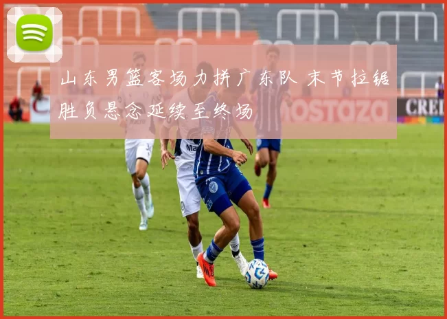 山东男篮客场力拼广东队 末节拉锯胜负悬念延续至终场